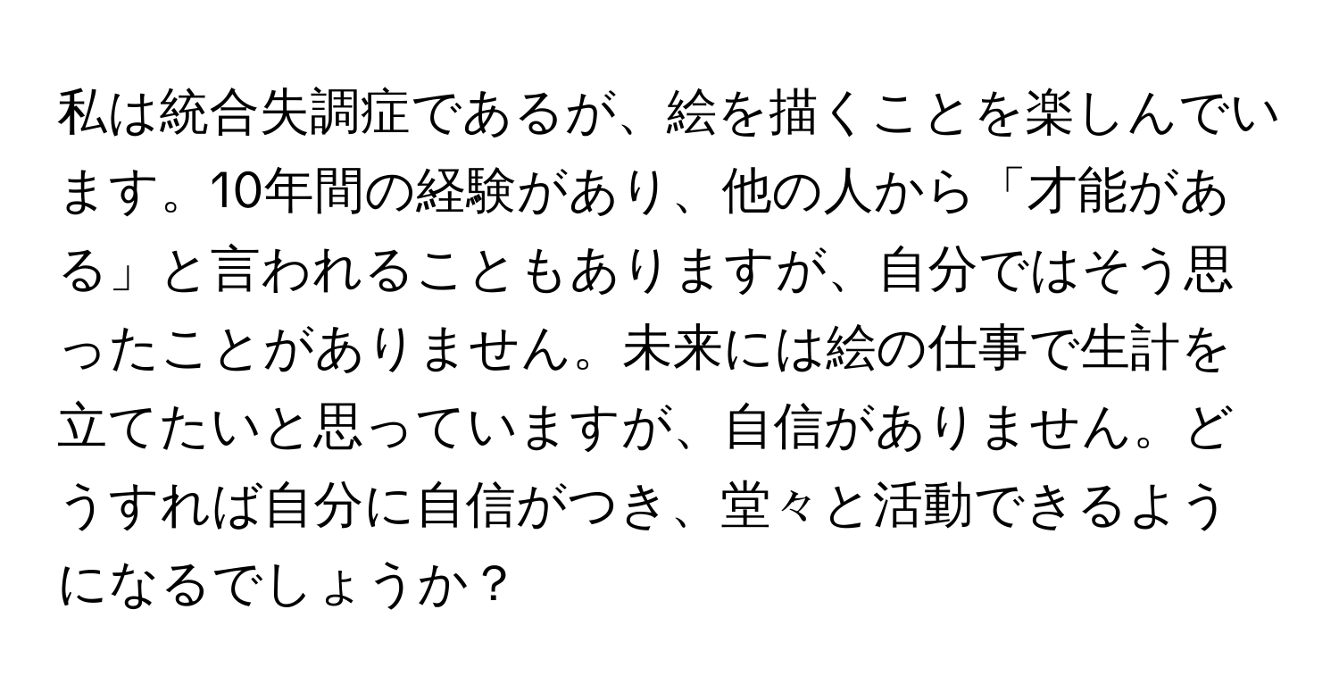 私は統合失調症であるが、絵を描くことを楽しんでいます。10年間の経験があり、他の人から「才能がある」と言われることもありますが、自分ではそう思ったことがありません。未来には絵の仕事で生計を立てたいと思っていますが、自信がありません。どうすれば自分に自信がつき、堂々と活動できるようになるでしょうか？