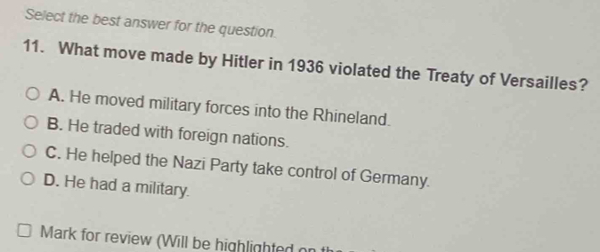 Select the best answer for the question.
11. What move made by Hitler in 1936 violated the Treaty of Versailles?
A. He moved military forces into the Rhineland.
B. He traded with foreign nations.
C. He helped the Nazi Party take control of Germany.
D. He had a military.
Mark for review (Will be highlighted on