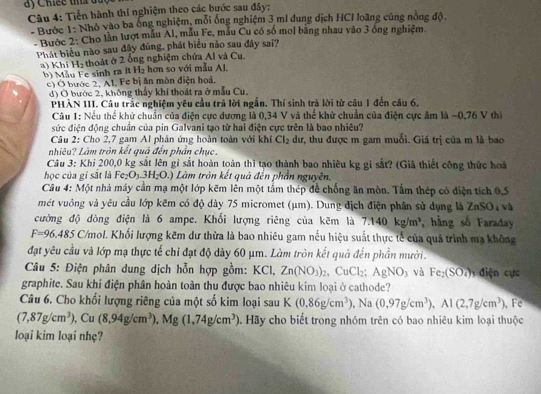 Chicc tha đủc
Câu 4: Tiến hành thí nghiệm theo các bước sau đây:
- Bước 1: Nhỏ vào ba ống nghiệm, mỗi ống nghiệm 3 ml dung dịch HCl loãng cùng nồng độ.
- Bước 2: Cho lần lượt mẫu Al, mẫu Fe, mẫu Cu có số mol bằng nhau vào 3 ông nghiệm.
Phát biểu nào sau đậy đúng, phát biểu nào sau đây sai?
a) Khí H₂ thoát ở 2 ống nghiệm chứa Al và Cu.
b) Mẫu Fe sinh ra ít H_2 hơn so với mẫu Al.
c) Ở bước 2, Al, Fe bị ăn mòn điện hoá.
d) Ở bước 2, không thấy khí thoát ra ở mẫu Cu.
PHẢN III. Câu trắc nghiệm yêu cầu trã lời ngắn. Thí sinh trả lời từ câu 1 đến câu 6.
Câu 1: Nếu thế khử chuẩn của điện cực dương là 0,34 V và thế khử chuẩn của điện cực âm là −0,76 V thi
sức điện động chuẩn của pin Galvani tạo từ hai điện cực trên là bao nhiêu?
Câu 2: Cho 2,7 gam Al phản ứng hoàn toàn với khí Cl_2 dư, thu được m gam muối. Giá trị của m là bao
nhiêu? Làm tròn kết quả đến phần chục.
Câu 3: Khi 200,0 kg sắt lên gỉ sắt hoàn toàn thì tạo thành bao nhiêu kg gi sắt? (Giả thiết công thức hoá
học của gi sắt là Fe_2O_3.3H_2O.) 0 Làm tròn kết quả đến phần nguyên.
Câu 4: Một nhà máy cần mạ một lớp kẽm lên một tấm thép để chống ăn mòn. Tấm thép có diện tích 0,5
mét vuông và yêu cầu lớp kẽm có độ dày 75 micromet (μm). Dung địch điện phân sử dụng là ZnSO_4 và
cường độ dòng điện là 6 ampe. Khối lượng riêng của kẽm là 7.140kg/m^3 , hằng số Faraday
F=96.485 C/mol. Khối lượng kẽm dư thừa là bao nhiêu gam nếu hiệu suất thực tế của quá trình mạ không
đạt yêu cầu và lớp mạ thực tế chỉ đạt độ dày 60 μm. Làm tròn kết quả đến phần mười.
Câu 5: Điện phân dung dịch hỗn hợp gồm: KCl, Zn(NO_3)_2,CuCl_2;AgNO_3 và Fe_2(SO_4) 3 điện cực
graphite. Sau khi điện phân hoàn toàn thu được bao nhiêu kim loại ở cathode?
Câu 6. Cho khối lượng riêng của một số kim loại sau K (0,86g/cm^3) , Na (0,97g/cm^3),Al(2,7g/cm^3) , F
(7,87g/cm^3),Cu(8,94g/cm^3),Mg(1,74g/cm^3) 1. Hãy cho biết trong nhóm trên có bao nhiêu kim loại thuộc
loại kim loại nhẹ?