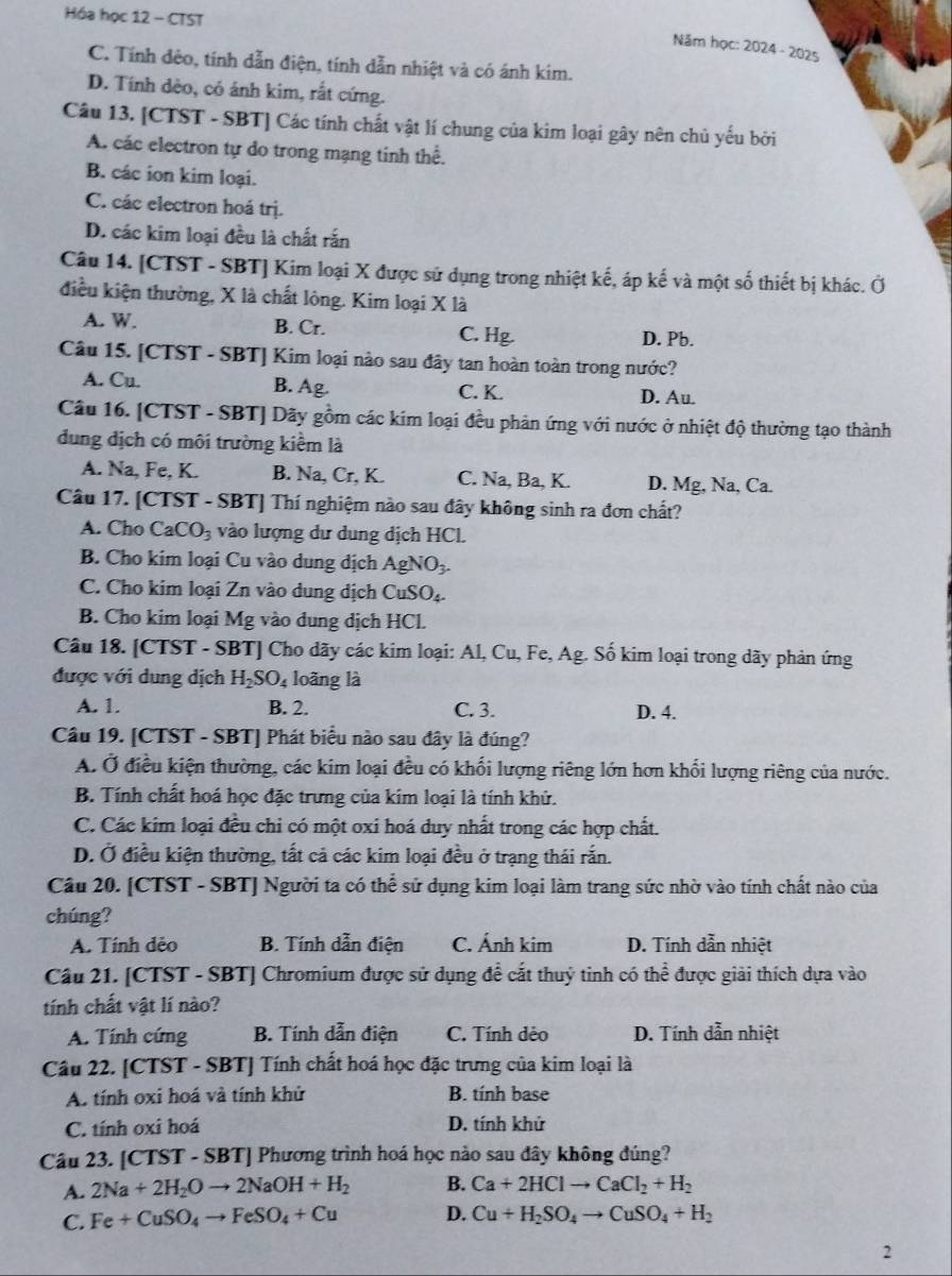 Hóa học 12 - CTST
Năm học: 2024 - 2025
C. Tính đêo, tính dẫn điện, tính dẫn nhiệt và có ánh kim.
D. Tính dèo, có ánh kim, rắt cứng.
Câu 13. [CTST - SBT] Các tính chất vật lí chung của kim loại gây nên chủ yếu bởi
A. các electron tự do trong mạng tinh thể.
B. các ion kim loại.
C. các electron hoá trị.
D. các kim loại đều là chất rắn
Câu 14. [CTST - SBT] Kim loại X được sử dụng trong nhiệt kế, áp kế và một số thiết bị khác. Ở
điều kiện thường, X là chất lông. Kim loại X là
A. W. B. Cr. C. Hg. D. Pb.
Câu 15. [CTST - SBT] Kim loại nào sau đây tan hoàn toàn trong nước?
A. Cu. B. Ag. C. K. D. Au.
Câu 16. [CTST - SBT] Dãy gồm các kim loại đều phản ứng với nước ở nhiệt độ thường tạo thành
đung dịch có môi trường kiểm là
A. Na, Fe, K. B. Na, Cr, K. C. Na, Ba, K. D. Mg, Na, Ca.
Câu 17. [CTST - SBT] Thí nghiệm nào sau đây không sinh ra đơn chất?
A. Cho CaCO_3 vào lượng dư dung dịch HCL.
B. Cho kim loại Cu vào dung dịch AgNO_3.
C. Cho kim loại Zn vào dung dịch CuSO_4.
B. Cho kim loại Mg; vào dung dịch HCl.
Câu 18. [CTST - SBT] Cho dãy các kim loại: Al, Cu, Fe, Ag. Số kim loại trong dãy phản ứng
được với dung dịch H_2SO_4 loãng là
A. 1. B. 2. C. 3. D. 4.
Câu 19. [CTST - SBT] Phát biểu nào sau đây là đúng?
A. Ở điều kiện thường, các kim loại đều có khối lượng riêng lớn hơn khối lượng riêng của nước.
B. Tính chất hoá học đặc trưng của kim loại là tính khử.
C. Các kim loại đều chỉ có một oxi hoá duy nhất trong các hợp chất.
D. Ở điều kiện thường, tất cả các kim loại đều ở trạng thái rắn.
Câu 20. [CTST - SBT] Người ta có thể sử dụng kim loại làm trang sức nhờ vào tính chất nào của
chúng?
A. Tính dẻo B. Tính dẫn điện C. Ánh kim D. Tính dẫn nhiệt
Cầu 21. [CTST - SBT] Chromium được sử dụng đề cắt thuỷ tinh có thể được giải thích dựa vào
tính chất vật lí nào?
A. Tính cứng B. Tính dẫn điện C. Tính dẻo D. Tính dẫn nhiệt
Câu 22. [CTST - SBT] Tính chất hoá học đặc trưng của kim loại là
A. tính oxi hoá và tính khử B. tính base
C. tính oxi hoá D. tính khử
Câu 23. [CTST-SBT] Phương trình hoá học nào sau đây không đúng?
A. 2Na+2H_2Oto 2NaOH+H_2 B. Ca+2HClto CaCl_2+H_2
C. Fe+CuSO_4to FeSO_4+Cu D. Cu+H_2SO_4to CuSO_4+H_2
2