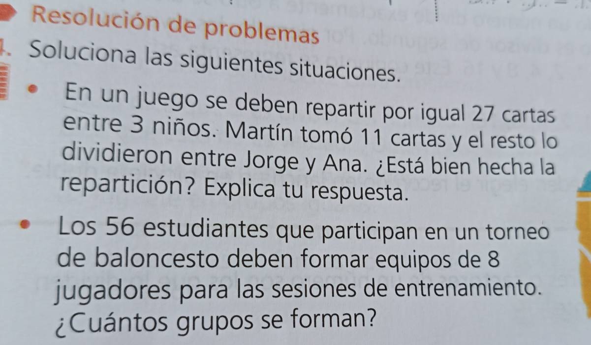 Resolución de problemas 
.Soluciona las siguientes situaciones. 
En un juego se deben repartir por igual 27 cartas 
entre 3 niños. Martín tomó 11 cartas y el resto lo 
dividieron entre Jorge y Ana. ¿Está bien hecha la 
repartición? Explica tu respuesta. 
Los 56 estudiantes que participan en un torneo 
de baloncesto deben formar equipos de 8
jugadores para las sesiones de entrenamiento. 
¿Cuántos grupos se forman?