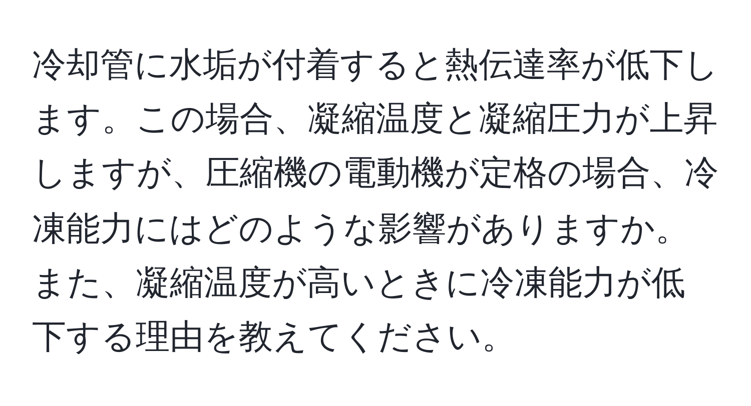 冷却管に水垢が付着すると熱伝達率が低下します。この場合、凝縮温度と凝縮圧力が上昇しますが、圧縮機の電動機が定格の場合、冷凍能力にはどのような影響がありますか。また、凝縮温度が高いときに冷凍能力が低下する理由を教えてください。