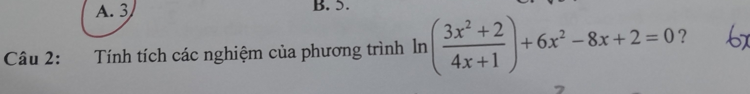 A. 3 B. 5.
Câu 2: Tính tích các nghiệm của phương trình ln ( (3x^2+2)/4x+1 )+6x^2-8x+2=0 ?