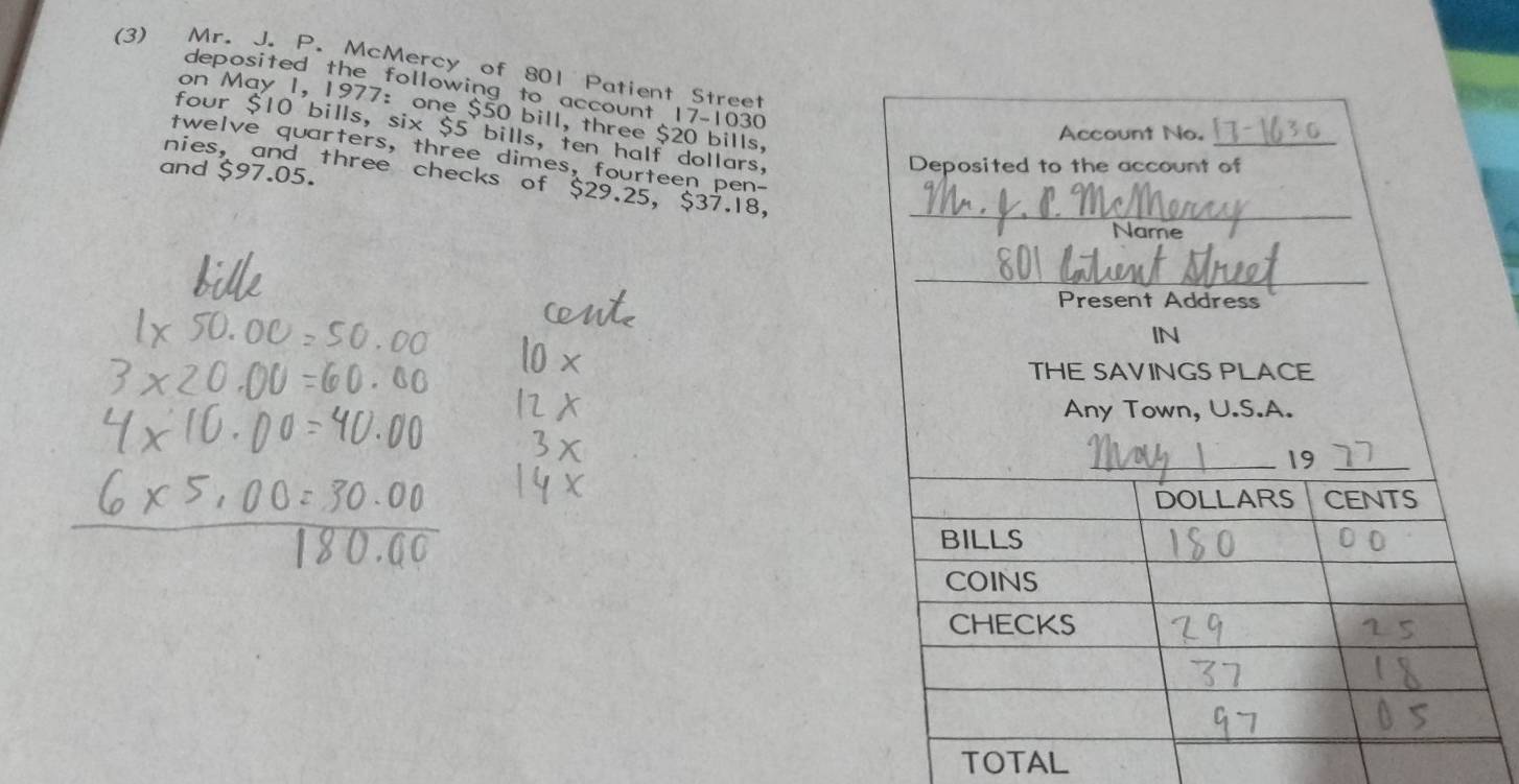 (3) Mr. J. P. McMercy of 801 Patient Street 
deposited the following to account 17-1030
on May 1, 1977: one $50 bill, three $20 bills, 
four $10 bills, six $5 bills, ten half dollars, 
twelve quarters, three dimes, fourteen pen- 
and $97.05. 
nies, and three checks of $29.25, $37.18, 
TOTAL