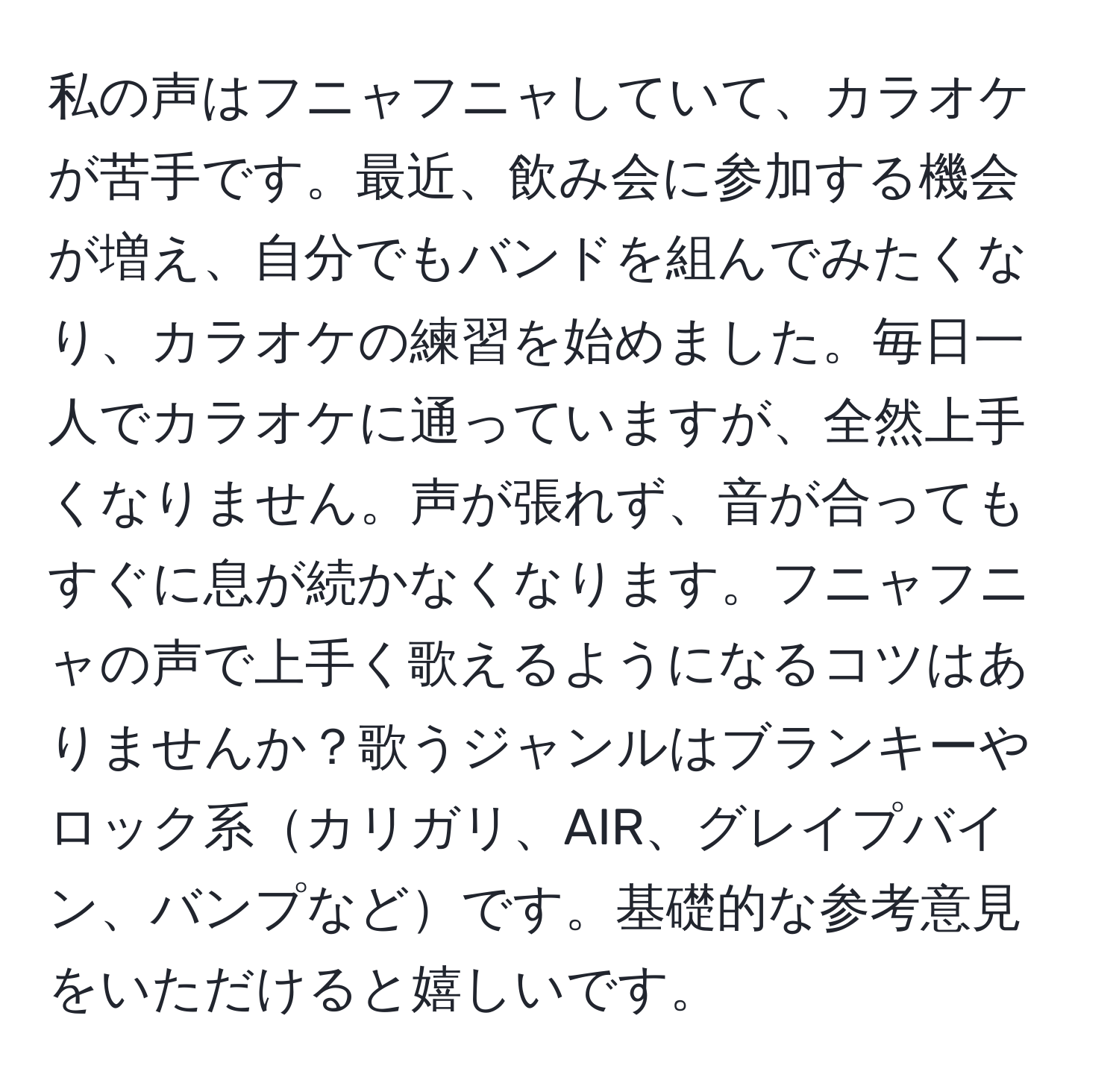 私の声はフニャフニャしていて、カラオケが苦手です。最近、飲み会に参加する機会が増え、自分でもバンドを組んでみたくなり、カラオケの練習を始めました。毎日一人でカラオケに通っていますが、全然上手くなりません。声が張れず、音が合ってもすぐに息が続かなくなります。フニャフニャの声で上手く歌えるようになるコツはありませんか？歌うジャンルはブランキーやロック系カリガリ、AIR、グレイプバイン、バンプなどです。基礎的な参考意見をいただけると嬉しいです。