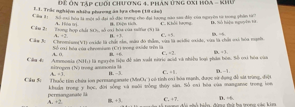 Để ÔN tập cuỐi chương 4. phản ứnG OXI hóA - khư
1.1. Trắc nghiệm nhiều phương án lựa chọn (18 câu)
Câu 1: Số oxi hóa là một số đại số đặc trưng cho đại lượng nào sau đây của nguyên tử trong phân tử?
A. Hóa trj. B. Điện tích. C. Khối lượng. D. Số hiệu nguyên tử.
Câu 2: Trong hợp chất SO₃, số oxi hóa của sulfur (S) là
A. +2. B. +3. C. +5. D. +6.
Câu 3: Chromium(VI) oxide là chất rắn, màu đỏ thẫm, vừa là acidic oxide, vừa là chất oxi hóa mạnh.
Số oxi hóa của chromium (Cr) trong oxide trên là
A. 0. B. +6. C. +2. D. +3.
Câu 4: Ammonia (NH3) là nguyên liệu để sản xuất nitric acid và nhiều loại phân bón. Số oxi hóa của
nitrogen (N) trong ammonia là
A. +3. B. -3. C. +1. D. −1.
Câu 5: Thuốc tím chứa ion permanganate (MnO4¯) có tính oxi hóa mạnh, được sử dụng để sát trùng, diệt
khuẩn trong y học, đời sống và nuôi trồng thủy sản. Số oxi hóa của manganse trong ion
permanganate là
A. +2. B. +3. C. +7. D. +6.
tố tượng đối phổ biến, đứng thứ ba trong các kim