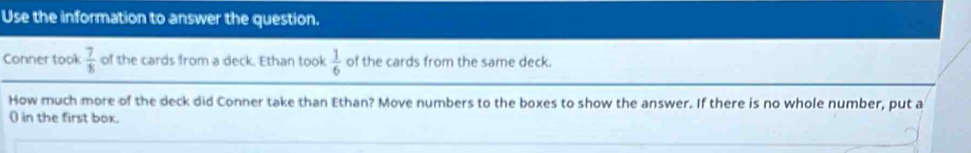 Use the information to answer the question. 
Conner took  7/8  of the cards from a deck. Ethan took  1/6  of the cards from the same deck. 
How much more of the deck did Conner take than Ethan? Move numbers to the boxes to show the answer. If there is no whole number, put a 
() in the first box.