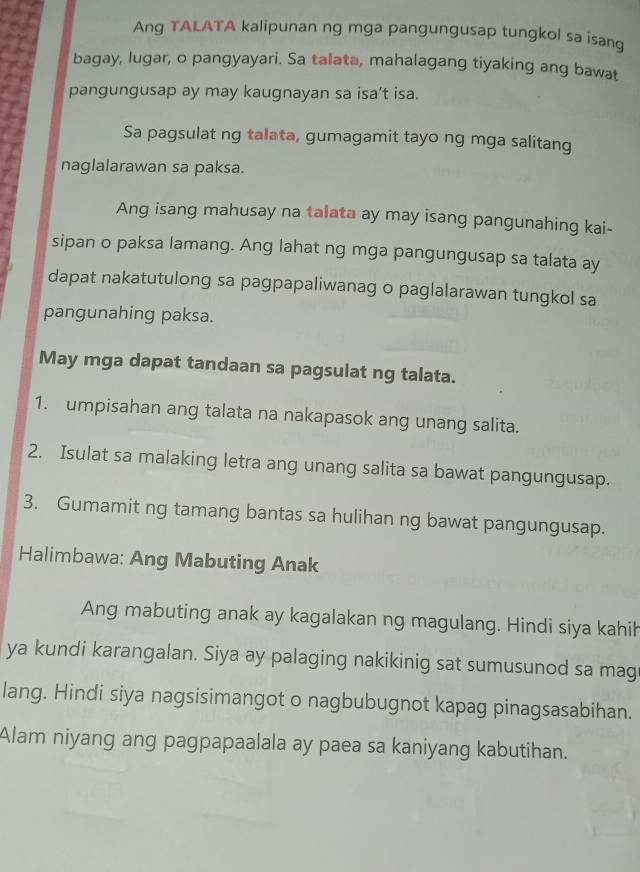 Ang TALATA kalipunan ng mga pangungusap tungkol sa isang 
bagay, lugar, o pangyayari. Sa talata, mahalagang tiyaking ang bawat 
pangungusap ay may kaugnayan sa isa’t isa. 
Sa pagsulat ng talata, gumagamit tayo ng mga salitang 
naglalarawan sa paksa. 
Ang isang mahusay na talata ay may isang pangunahing kai- 
sipan o paksa lamang. Ang lahat ng mga pangungusap sa talata ay 
dapat nakatutulong sa pagpapaliwanag o paglalarawan tungkol sa 
pangunahing paksa. 
May mga dapat tandaan sa pagsulat ng talata. 
1. umpisahan ang talata na nakapasok ang unang salita. 
2. Isulat sa malaking letra ang unang salita sa bawat pangungusap. 
3. Gumamit ng tamang bantas sa hulihan ng bawat pangungusap. 
Halimbawa: Ang Mabuting Anak 
Ang mabuting anak ay kagalakan ng magulang. Hindi siya kahih 
ya kundi karangalan. Siya ay palaging nakikinig sat sumusunod sa mag 
lang. Hindi siya nagsisimangot o nagbubugnot kapag pinagsasabihan. 
Alam niyang ang pagpapaalala ay paea sa kaniyang kabutihan.