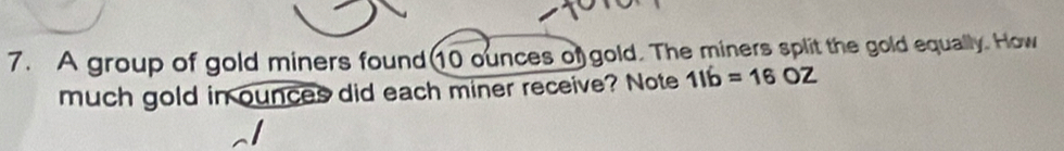 A group of gold miners found(10 ounces of gold. The miners split the gold equally. How 
much gold in ounces did each miner receive? Note 11b=16OZ