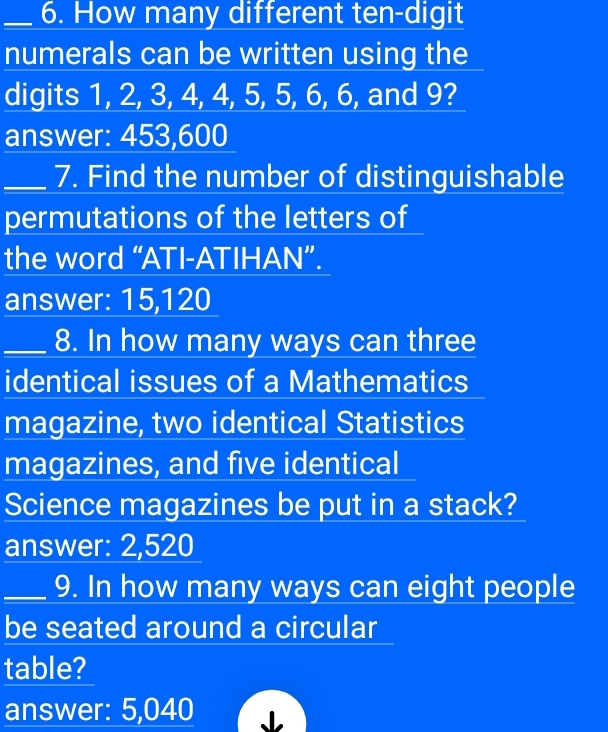 How many different ten-digit
numerals can be written using the
digits 1, 2, 3, 4, 4, 5, 5, 6, 6, and 9?
answer: 453,600
_7. Find the number of distinguishable
permutations of the letters of
the word “ATI-ATIHAN”.
answer: 15, 120
_8. In how many ways can three
identical issues of a Mathematics
magazine, two identical Statistics
magazines, and five identical
Science magazines be put in a stack?
answer: 2,520
_9. In how many ways can eight people
be seated around a circular
table?
answer: 5,040