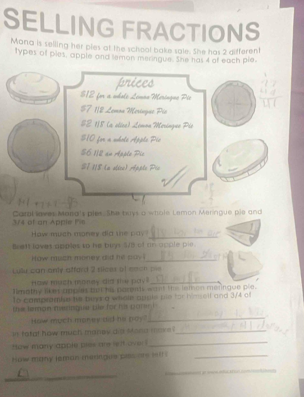 SELLING FRACTIONS 
Mona is selling her pies at the school bake sale. She has 2 different 
types of ples, apple and lemon meringue. She has 4 of each ple, 
prices
$12 for a whole Lemou Meringue Pie
$7 1/2 Lemon Meringue Pic
$2 1/8 (a stice) Lémon Meringue Pic
$10 for a whole Apple Pic
$6 1/2 an Apple Pic
$7 118 (a slice) Apple Pic 
Caral laver Mana's pies. She buys a whole Lemon Meringue pie and
3/4 of an Appie Pie 
How much money did the pay_ 
B eft loves apples so he buys $/8 of an apple pie. 
How much money did he pay?_ 
Lulu can only affard 2 slices of each pie 
How much money did she pay_ 
Tlmothy likes apples but his parents want the lemon meringue ple. 
To compromise he beys a whole apple pie for himself and 3/4 of 
the lemon meringue ple for his paren i . 
How much money did he pay."_ 
in tatal how much maney did Mona make_ 
How many apple pies are left over!_ 
How many leman meringue piss are letf!_ 
in d
