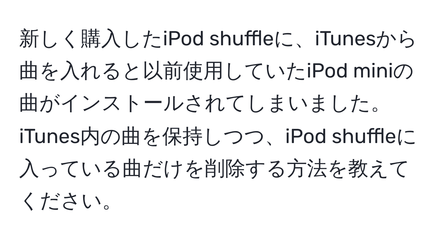 新しく購入したiPod shuffleに、iTunesから曲を入れると以前使用していたiPod miniの曲がインストールされてしまいました。iTunes内の曲を保持しつつ、iPod shuffleに入っている曲だけを削除する方法を教えてください。