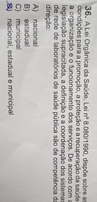 A Lei Orgânica da Saúde, Lei n° 8.080/1990 O, dispõe sobre as
condições para a promoção, a proteção e a recuperação da saúde
a organização e o funcionamento dos serviços. De acordo com a
legislação supracitada, a definição e a coordenação dos sistemas
de rede de laboratórios de saúde pública são de competência da
direção:
A) nacional
B) estadual
C) municipal
D) nacional, estadual e municipal