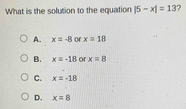 What is the solution to the equation |5-x|=13 ?
A. x=-8 or x=18
B. x=-18 or x=8
C. x=-18
D. x=8