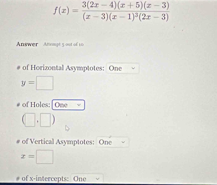 f(x)=frac 3(2x-4)(x+5)(x-3)(x-3)(x-1)^3(2x-3)
Answer Attempt 5 out of 10 
# of Horizontal Asymptotes: One
y=□
# of Holes: | One
(□ ,□ )
# of Vertical Asymptotes: One
x=□
# of x-intercepts: One