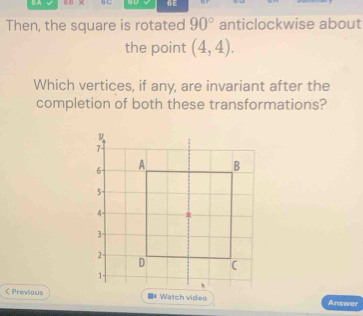 6A 6B × BC 6D 6E or 
Then, the square is rotated 90° anticlockwise about 
the point (4,4). 
Which vertices, if any, are invariant after the 
completion of both these transformations? 
< PreviousWatch video Answer