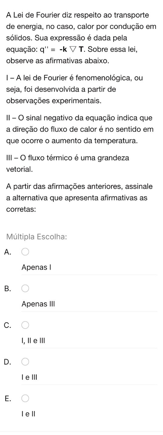 A Lei de Fourier diz respeito ao transporte
de energia, no caso, calor por condução em
sólidos. Sua expressão é dada pela
equação: q''=-kforall T. Sobre essa lei,
observe as afirmativas abaixo.
I - A lei de Fourier é fenomenológica, ou
seja, foi desenvolvida a partir de
observações experimentais.
II - O sinal negativo da equação indica que
a direção do fluxo de calor é no sentido em
que ocorre o aumento da temperatura.
III - O fluxo térmico é uma grandeza
vetorial.
A partir das afirmações anteriores, assinale
a alternativa que apresenta afirmativas as
corretas:
Múltipla Escolha:
A.
Apenas I
B.
Apenas III
C.
1, ⅡeⅢ
D.
I eⅢI
E.
Iel