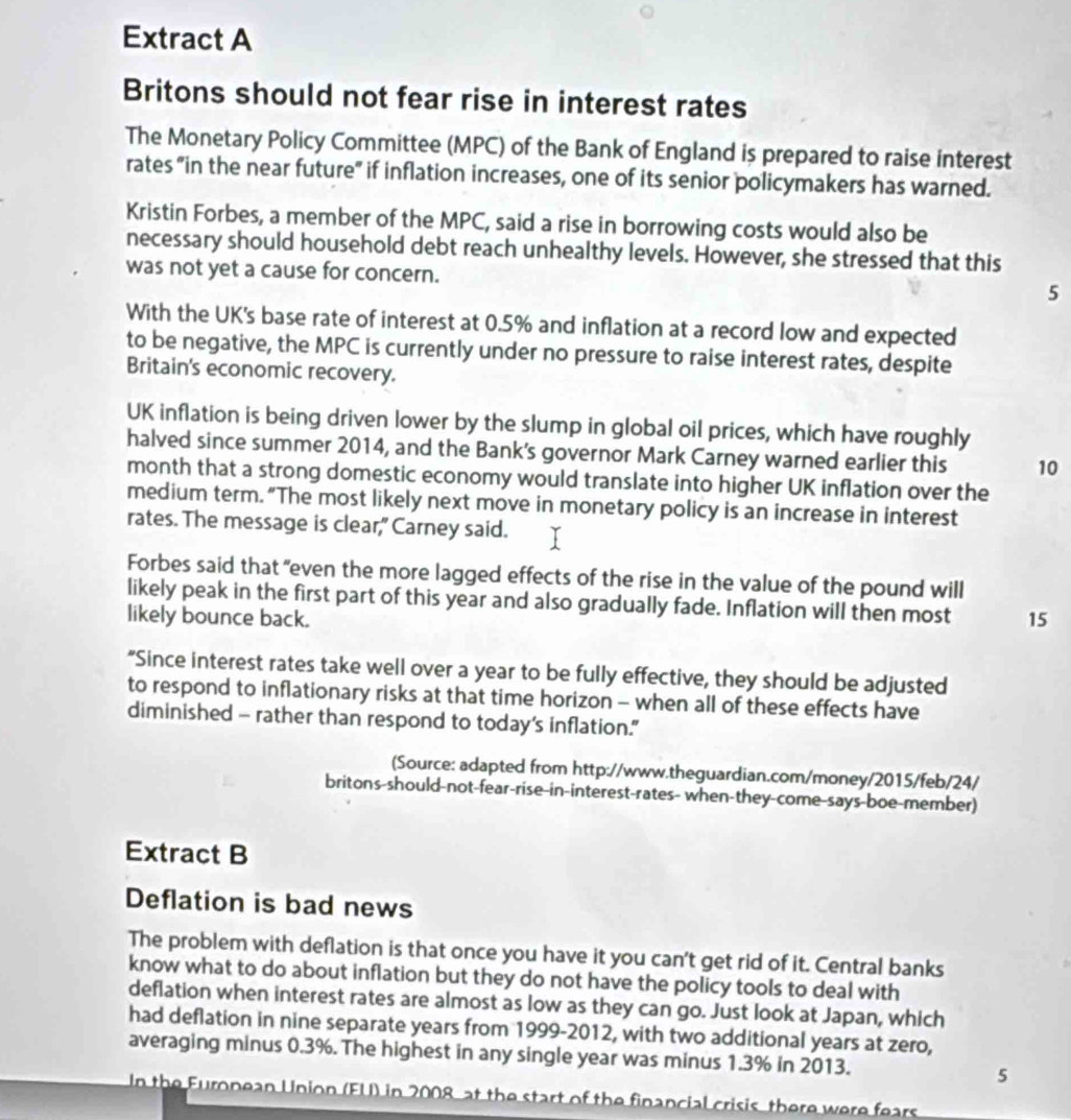 Extract A
Britons should not fear rise in interest rates
The Monetary Policy Committee (MPC) of the Bank of England is prepared to raise interest
rates "in the near future" if inflation increases, one of its senior policymakers has warned.
Kristin Forbes, a member of the MPC, said a rise in borrowing costs would also be
necessary should household debt reach unhealthy levels. However, she stressed that this
was not yet a cause for concern. 5
With the UK's base rate of interest at 0.5% and inflation at a record low and expected
to be negative, the MPC is currently under no pressure to raise interest rates, despite
Britain's economic recovery.
UK inflation is being driven lower by the slump in global oil prices, which have roughly
halved since summer 2014, and the Bank's governor Mark Carney warned earlier this 10
month that a strong domestic economy would translate into higher UK inflation over the
medium term. “The most likely next move in monetary policy is an increase in interest
rates. The message is clear," Carney said.
Forbes said that "even the more lagged effects of the rise in the value of the pound will
likely peak in the first part of this year and also gradually fade. Inflation will then most
likely bounce back. 15
"Since interest rates take well over a year to be fully effective, they should be adjusted
to respond to inflationary risks at that time horizon - when all of these effects have
diminished - rather than respond to today’s inflation.”
(Source: adapted from http://www.theguardian.com/money/2015/feb/24/
britons-should-not-fear-rise-in-interest-rates- when-they-come-says-boe-member)
Extract B
Deflation is bad news
The problem with deflation is that once you have it you can't get rid of it. Central banks
know what to do about inflation but they do not have the policy tools to deal with
deflation when interest rates are almost as low as they can go. Just look at Japan, which
had deflation in nine separate years from 1999-2012, with two additional years at zero,
averaging minus 0.3%. The highest in any single year was minus 1.3% in 2013. 5
In the Furonean Union (FU) in 2008 at the start of the financial crisis there were fears