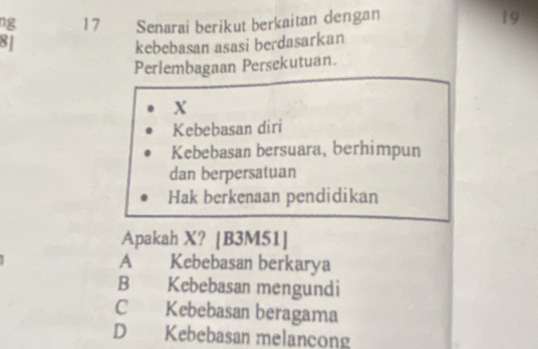 ng 17 Senarai berikut berkaitan dengan
19
8J
kebebasan asasi berdasarkan
Perlembagaan Persekutuan.
X
Kebebasan diri
Kebebasan bersuara, berhimpun
dan berpersatuan
Hak berkenaan pendidikan
Apakah X? [B3M51]
A Kebebasan berkarya
B Kebebasan mengundi
C Kebebasan beragama
D Kebebasan melancong