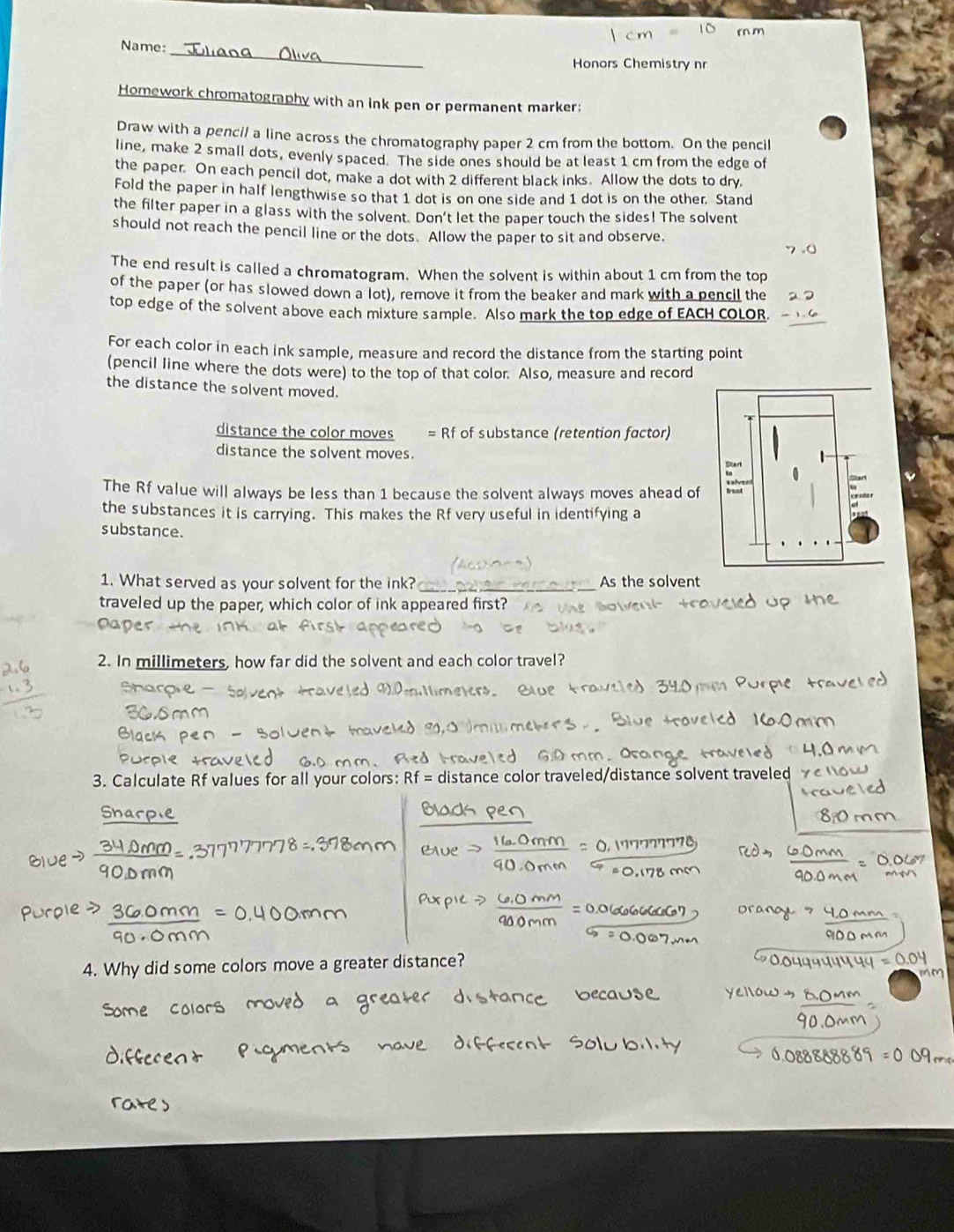 Name: 
Honors Chemistry nr 
Homework chromatography with an ink pen or permanent marker; 
Draw with a pencil a line across the chromatography paper 2 cm from the bottom. On the pencil 
line, make 2 small dots, evenly spaced. The side ones should be at least 1 cm from the edge of 
the paper. On each pencil dot, make a dot with 2 different black inks. Allow the dots to dry 
Fold the paper in half lengthwise so that 1 dot is on one side and 1 dot is on the other. Stand 
the filter paper in a glass with the solvent. Don't let the paper touch the sides! The solvent 
should not reach the pencil line or the dots. Allow the paper to sit and observe 
The end result is called a chromatogram. When the solvent is within about 1 cm from the top 
of the paper (or has slowed down a lot), remove it from the beaker and mark with a pencil the 
top edge of the solvent above each mixture sample. Also mark the top edge of EACH COLOR 
For each color in each ink sample, measure and record the distance from the starting point 
(pencil line where the dots were) to the top of that color. Also, measure and record 
the distance the solvent moved. 
distance the color moves = Rf of substance (retention factor) 
distance the solvent moves. 
The Rf value will always be less than 1 because the solvent always moves ahead of 
the substances it is carrying. This makes the Rf very useful in identifying a 
substance. 
1. What served as your solvent for the ink? _As the solvent 
traveled up the paper, which color of ink appeared first? 
2. In millimeters, how far did the solvent and each color travel? 
3. Calculate Rf values for all your colors: distance color traveled/distance solvent traveled 
Snarpie 
4. Why did some colors ove a greater distance?