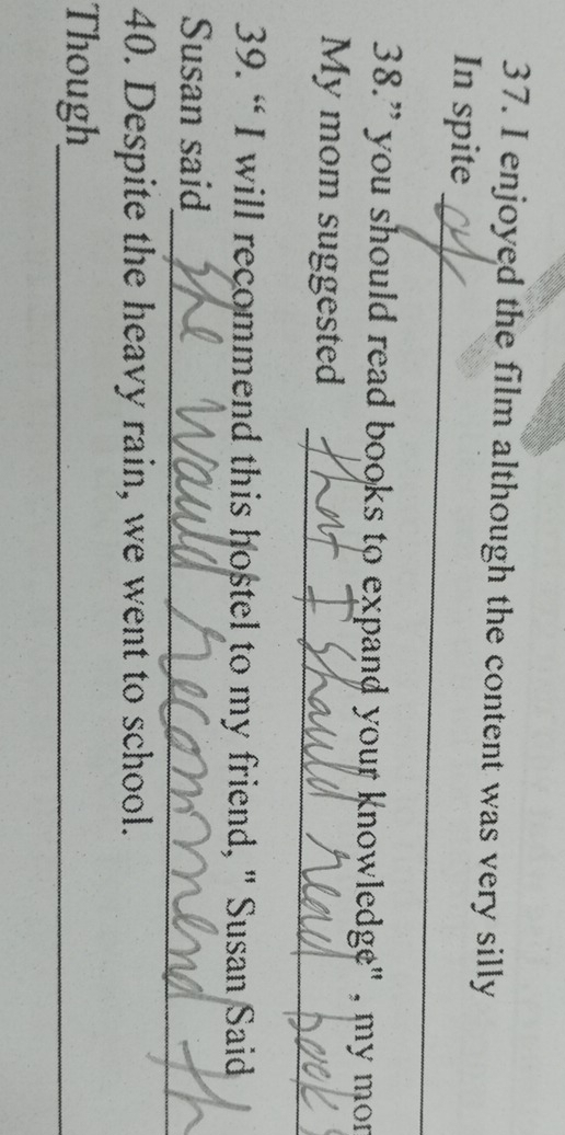 enjoyed the film although the content was very silly 
_ 
In spite 
38.” you should read books to expand your knowledge" , my mor 
_ 
My mom suggested 
39. “ I will recommend this hostel to my friend, " Susan Said 
_ 
Susan said 
40. Despite the heavy rain, we went to school. 
Though_
