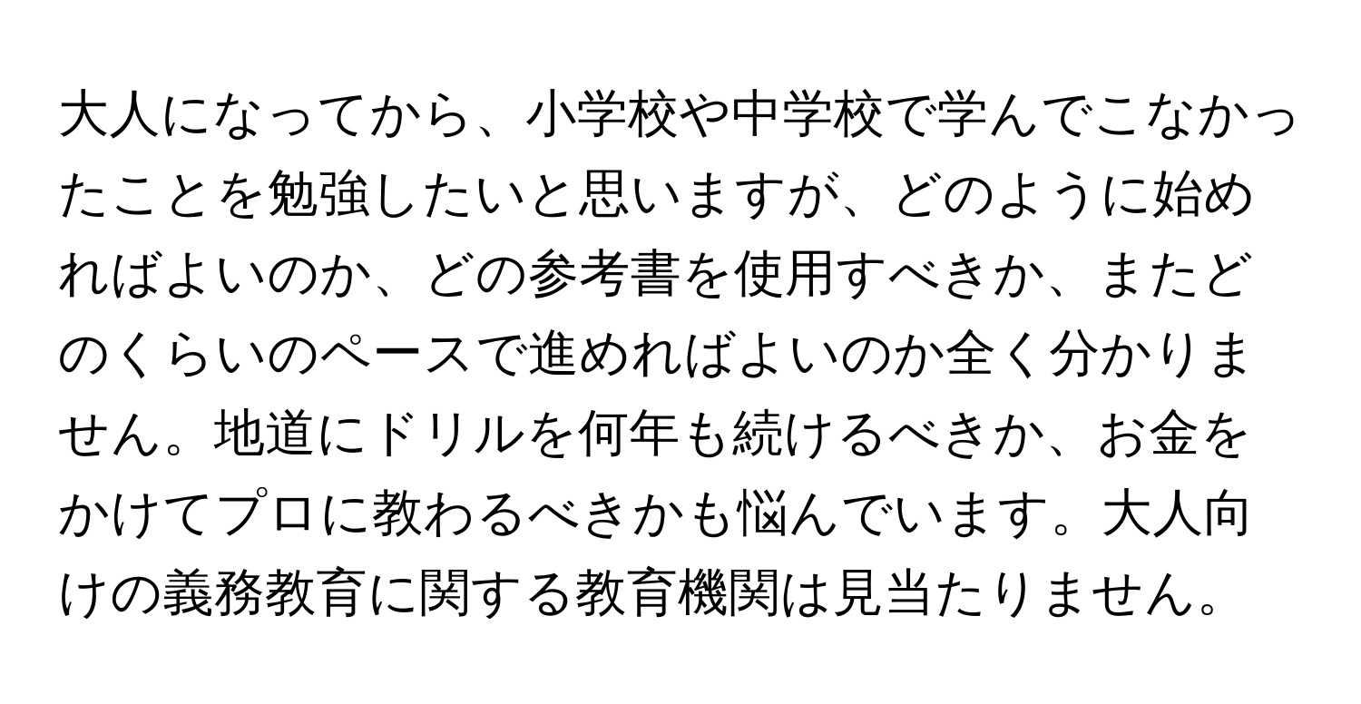 大人になってから、小学校や中学校で学んでこなかったことを勉強したいと思いますが、どのように始めればよいのか、どの参考書を使用すべきか、またどのくらいのペースで進めればよいのか全く分かりません。地道にドリルを何年も続けるべきか、お金をかけてプロに教わるべきかも悩んでいます。大人向けの義務教育に関する教育機関は見当たりません。