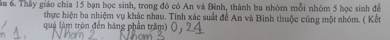 ầu 6. Thây giáo chía 15 bạn học sinh, trong đó có An và Bình, thành ba nhóm mỗi nhóm 5 học sinh để 
thực hiện ba nhiệm vụ khác nhau. Tính xác suất để An và Bình thuộc cùng một nhóm. ( Kết 
quả làm tròn đến hàng phần trăm)