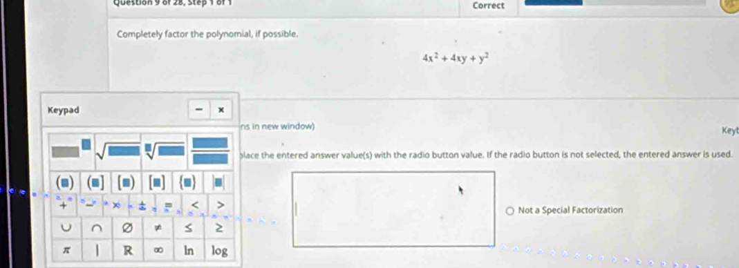 of 28, Step 1 of 1 Correct 
Completely factor the polynomial, if possible.
4x^2+4xy+y^2
Keypad 
ns in new window) 
Keyl 
place the entered answer value(s) with the radio button value. If the radio button is not selected, the entered answer is used. 
■ 
+ × < > 
Not a Special Factorization 
^ Ø gé S 2
π R ∞ ln log