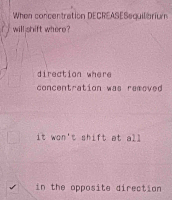 When concentration DECREASESequilibrium
will shift where?
direction where
concentration was removed
it won't shift at all
in the opposite direction