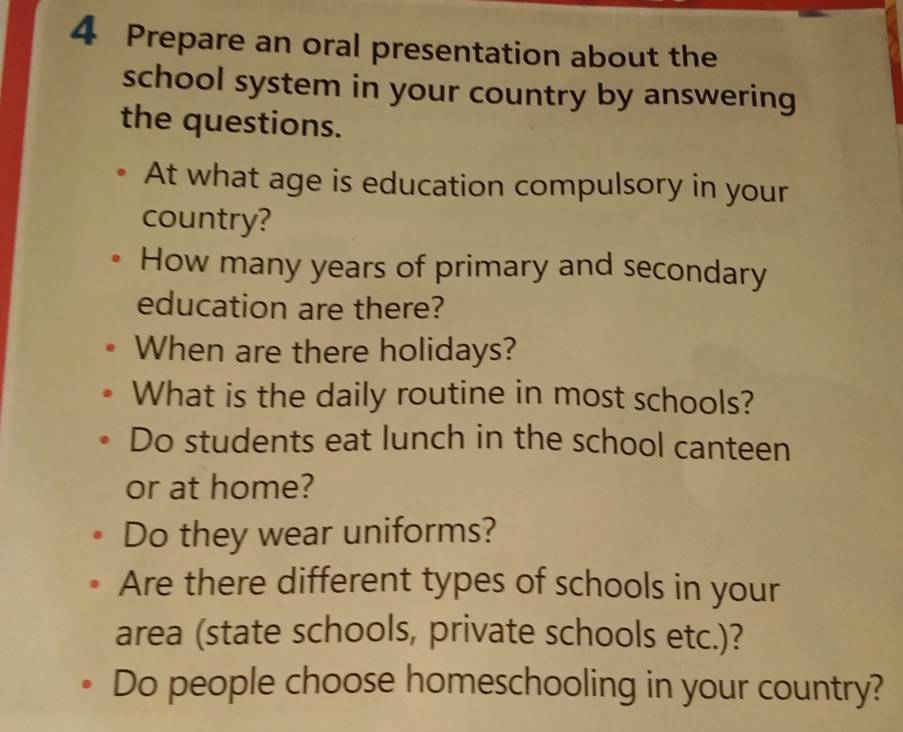 Prepare an oral presentation about the 
school system in your country by answering 
the questions. 
At what age is education compulsory in your 
country? 
How many years of primary and secondary 
education are there? 
When are there holidays? 
What is the daily routine in most schools? 
Do students eat lunch in the school canteen 
or at home? 
Do they wear uniforms? 
Are there different types of schools in your 
area (state schools, private schools etc.)? 
Do people choose homeschooling in your country?