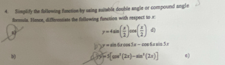 Simplify the following function by using suitable double angle or compound angle
formula. Hence, differentiate the following function with respect to x :
n)
y=4sin ( x/2 )cos ( x/2 ) d)
b> y=sin 6xcos 5x-cos 6xsin 5x
b)
d y=5[cos^2(2x)-sin^2(2x)]
e)