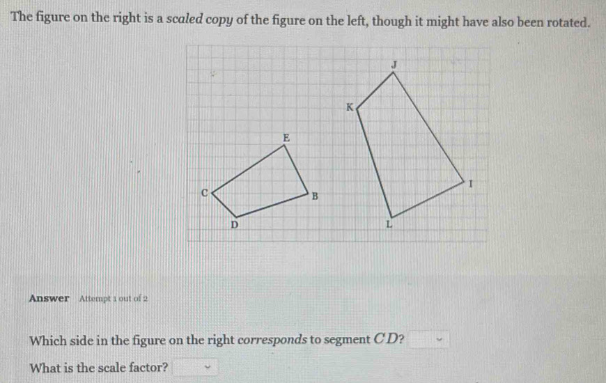 The figure on the right is a scaled copy of the figure on the left, though it might have also been rotated. 
E 
C 
B 
D 
Answer Attempt 1 out of 2 
Which side in the figure on the right corresponds to segment CD? 
What is the scale factor?