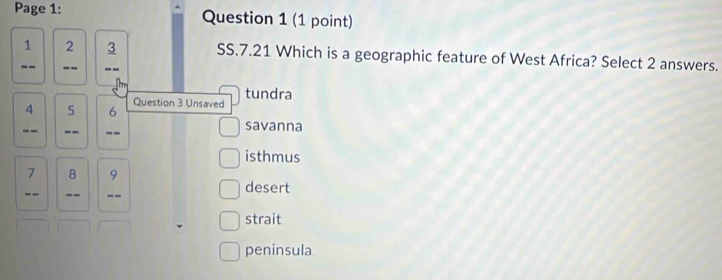 Page 1: Question 1 (1 point)
_1 2_ 3 SS.7.21 Which is a geographic feature of West Africa? Select 2 answers.
-- --
tundra
Question 3 Unsaved
4 5 6
--_ _-- _savanna
isthmus
7 8 9
-- -- _-- desert
strait
peninsula