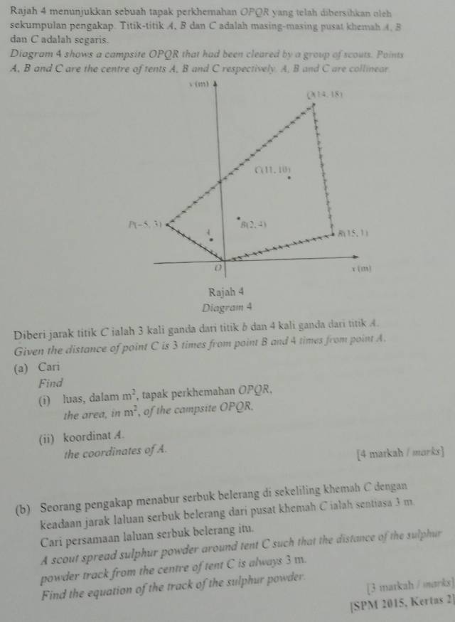 Rajah 4 menunjukkan sebuah tapak perkhemahan OPQR yang telah dibersihkan oleh
sekumpulan pengakap. Titik-titik A, B dan C adalah masing-masing pusat khemah 4, B
dan C adalah segaris.
Diagram 4 shows a campsite OPQR that had been cleared by a group of scouts. Points
Diberi jarak titik C ialah 3 kali ganda dari titik & dan 4 kali ganda dari titik A.
Given the distance of point C is 3 times from point B and 4 times from point A.
(a) Cari
Find
(i) luas, dalam m^2 , tapak perkhemahan OPQR,
the area, in m^2 , of the campsite OPQR.
(ii) koordinat A.
the coordinates of A.
[4 markah / marks]
(b) Seorang pengakap menabur serbuk belerang di sekeliling khemah C dengan
keadaan jarak laluan serbuk belerang dari pusat khemah C ialah sentiasa 3 m.
Cari persamaan laluan serbuk belerang itu.
A scout spread sulphur powder around tent C such that the distance of the sulphur
powder track from the centre of tent C is always 3 m.
[3 markah / sarks]
Find the equation of the track of the sulphur powder.
[SPM 2015, Kertas 2]