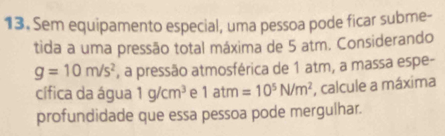 Sem equipamento especial, uma pessoa pode ficar subme- 
tida a uma pressão total máxima de 5 atm. Considerando
g=10m/s^2 , a pressão atmosférica de 1 atm, a massa espe- 
cífica da água 1g/cm^3 e 1atm=10^5N/m^2 , calcule a máxima 
profundidade que essa pessoa pode mergulhar.