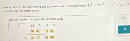 Use synthetic division to find the quotient and remainder when 4x^4+12x^3+7x^2-x+9
completing the parts below.
(a) Complete this synthetic division table.
□^(□)
beginarrayr -2encloselongdiv 4127-19 204793186 hline 4204793195endarray _
×