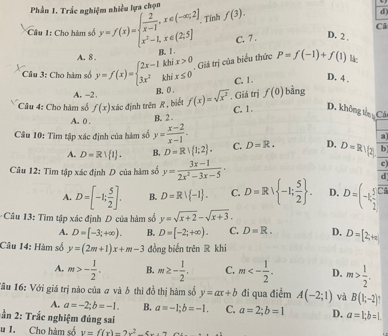 Phần 1. Trắc nghiệm nhiều lựa chọn
Tính f(3).
d)
Câ
C. 7 .
D. 2 .
Câu 1: Cho hàm số y=f(x)=beginarrayl  2/x-1 ,x∈ (-∈fty ;2] x^2-1,x∈ (2;5]endarray. B. 1 .
A. 8.
Câu 3: Cho hàm số y=f(x)=beginarrayl 2x-1khix>0 3x^2khix≤ 0endarray.. Giá trị của biểu thức P=f(-1)+f(1) là:
C. 1.
D. 4 .
A. -2. B. 0 .
Câu 4: Cho hàm số f(x) xác định trên R , biết f(x)=sqrt(x^2). Giá trị f(0) bàng
A. 0 .
B. 2 . C. 1 .
D. không tồn t Cá
Câu 10: Tìm tập xác định của hàm số y= (x-2)/x-1 . a
A. D=R| 1 . B. D=R| 1;2 . C. D=R. D. D=R| 2 . b
c)
Câu 12: Tìm tập xác định D của hàm số y= (3x-1)/2x^2-3x-5 · overline 
d
A. D=[-1; 5/2 ]. B. D=R| -1 . C. D=R| -1; 5/2  . D. D=(-1; 5/2 ]
Câu 13: Tìm tập xác định D của hàm số y=sqrt(x+2)-sqrt(x+3).
A. D=[-3;+∈fty ). B. D=[-2;+∈fty ). C. D=R. D. D=[2;+∈fty )
Câu 14: Hàm số y=(2m+1)x+m-3 đồng biến trên R khi
A. m>- 1/2 . B. m≥ - 1/2 . C. m<- 1/2 . D. m> 1/2 .
Tâu 16: Với giá trị nào của # và b thì đồ thị hàm số y=ax+b đi qua điểm A(-2;1) và B(1;-2)
A. a=-2;b=-1. B. a=-1;b=-1. C. a=2;b=1 D. a=1;b=1.
ần 2: Trắc nghiệm đúng sai
u 1. Cho hàm số v=f(x)=2x^2-5x+7