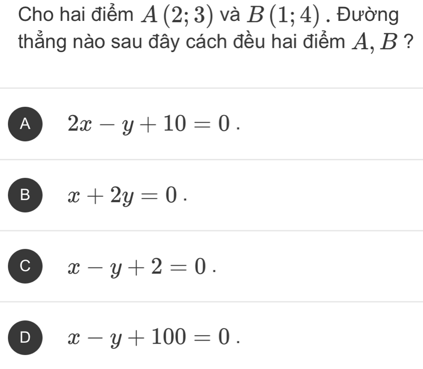 Cho hai điểm A(2;3) và B(1;4). Đường
thẳng nào sau đây cách đều hai điểm A, B ?
A 2x-y+10=0.
B x+2y=0.
x-y+2=0.
D x-y+100=0.