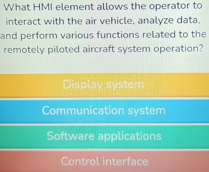 What HMI element allows the operator to
interact with the air vehicle, analyze data,
and perform various functions related to the
remotely piloted aircraft system operation?
Display system
Communication system
Software applications
Control interface