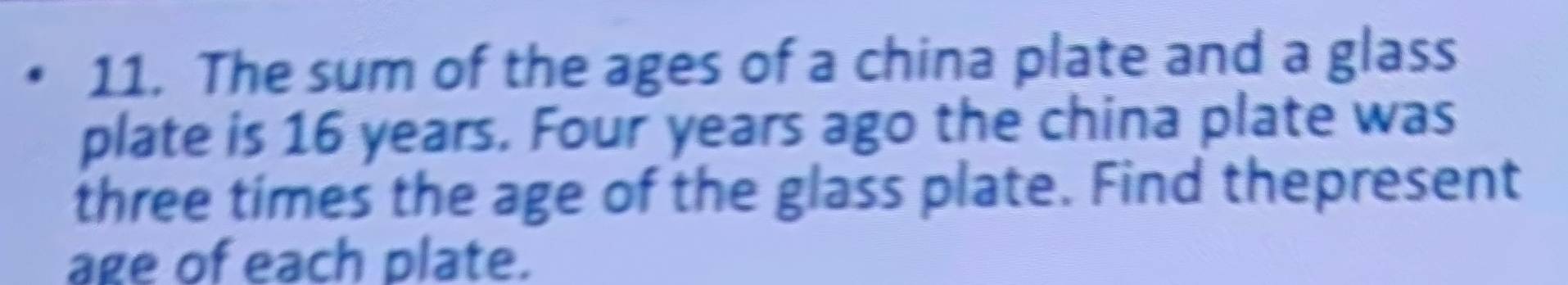 The sum of the ages of a china plate and a glass 
plate is 16 years. Four years ago the china plate was 
three times the age of the glass plate. Find thepresent 
age of each plate.