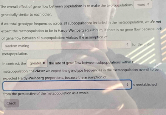 The overall effect of gene flow between populations is to make the two populations more : 
genetically similar to each other. 
If we total genotype frequencies across all subpopulations included in the metapopulation, we do not 
expect the metapopulation to be in Hardy-Weinberg equilibrium, if there is no gene flow because lack 
of gene flow between all subpopulations violates the assumption of 
random mating for the entir 
metapopulation. 
In contrast, the greater $ the rate of gene flow between subpopulations within the 
metapopulation, the closer we expect the genotype frequencies in the metapopulation overall to be in 
expected Hardy-Weinberg proportions, because the assumption of 
is reestablished 
from the perspective of the metapopulation as a whole. 
Check