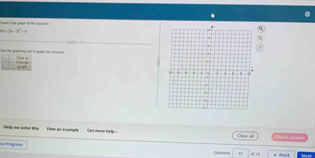 Sketch the graph of the function
f(x)=2(x-2)^2+4
Use the graphing tool to graph the function 
enlarge Click to 
graph 
Help me solve this View an example Get more help - Clear all Check answer 
iw Progress 13 of 14 Back Next 
Question