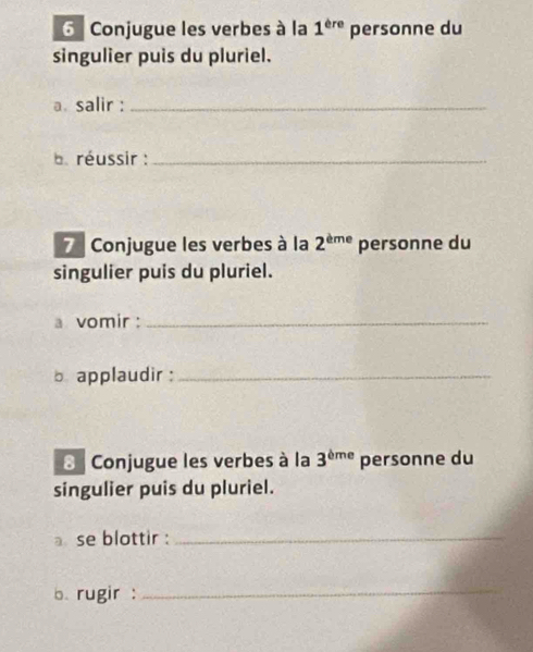 Conjugue les verbes à la 1^(ere) personne du 
singulier puis du pluriel. 
a. salir :_ 
e réussir :_ 
7 Conjugue les verbes à la 2^(eme) personne du 
singulier puis du pluriel. 
a vomir :_ 
b applaudir :_ 
8 Conjugue les verbes à la 3^(bme) personne du 
singulier puis du pluriel. 
a se blottir :_ 
b. rugir :_