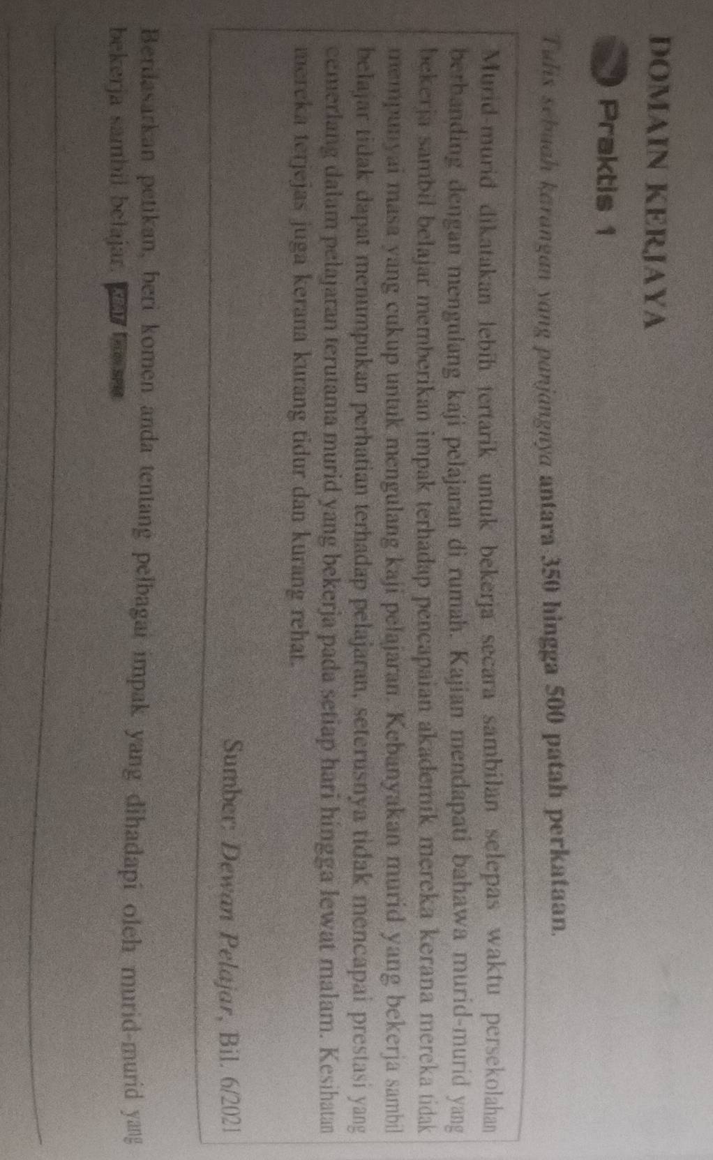 DOMAIN KERJAYA 
Praktis 1 
Tulis sebuah karangan yang panjangnya antara 350 hingga 500 patah perkataan. 
Murid-murid dikatakan lebíh tertarik untuk bekerja secara sambilan selepas waktu persekolahan 
berbanding dengan mengulang kaji pelajaran dì rumah. Kajian mendapati bahawa murid-murid yang 
bekerja sambil belajar memberikan impak terhadap pencapaian akademik mereka kerana mereka tidak 
mempunyai masa yang cukup untuk mengulang kaji pelajaran. Kebanyakan murid yang bekerja sambil 
belajar tidak dapat menumpukan perhatian terhadap pelajaran, seterusnya tidak mencapai prestasi yang 
cemerlang dalam pelajaran terutama murid yang bekerja pada setiap hari hingga lewat malam. Kesihatan 
mereka terjejas juga kerana kurang tidur dan kurang rehat. 
Sumber: Dewan Pelajar, Bil. 6/2021 
Berdasarkan petikan, beri komen anda tentang pelbagai impak yang dihadapi oleh murid-murid yang 
bekerja sambil belajar. Lar te e 
_ 
_