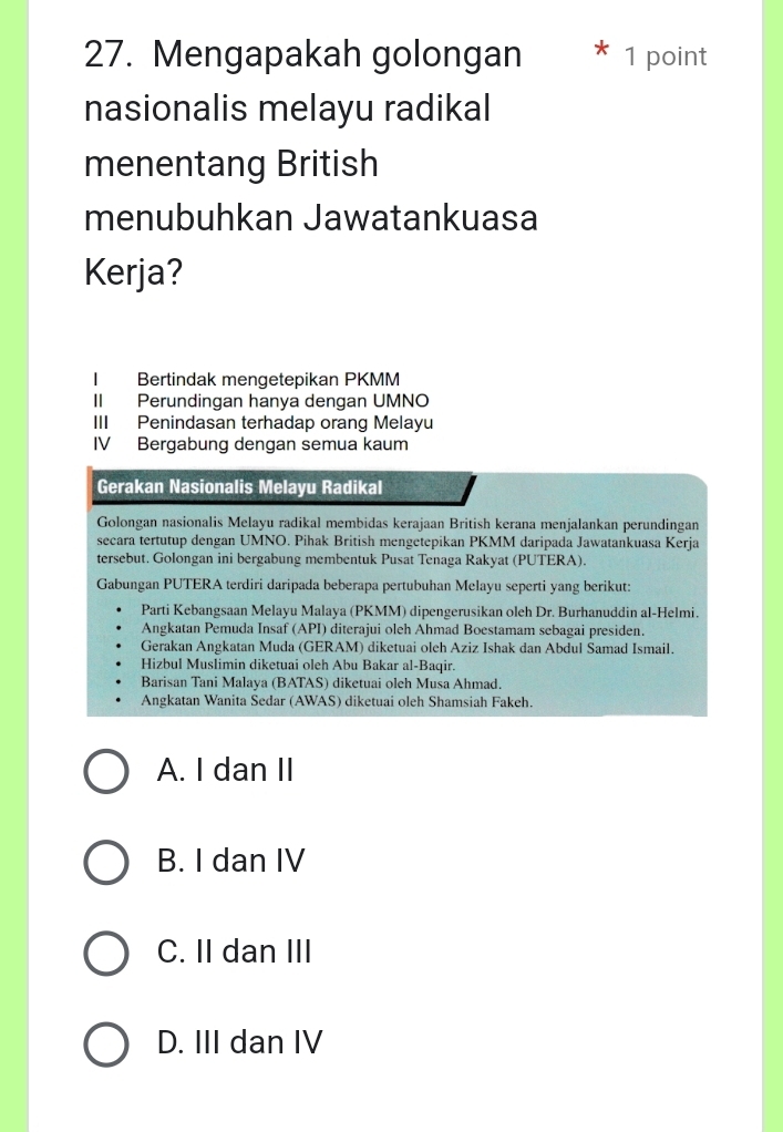 Mengapakah golongan * 1 point
nasionalis melayu radikal
menentang British
menubuhkan Jawatankuasa
Kerja?
I Bertindak mengetepikan PKMM
II Perundingan hanya dengan UMNO
III Penindasan terhadap orang Melayu
IV Bergabung dengan semua kaum
Gerakan Nasionalis Melayu Radikal
Golongan nasionalis Melayu radikal membidas kerajaan British kerana menjalankan perundingan
secara tertutup dengan UMNO. Pihak British mengetepikan PKMM daripada Jawatankuasa Kerja
tersebut. Golongan ini bergabung membentuk Pusat Tenaga Rakyat (PUTERA).
Gabungan PUTERA terdiri daripada beberapa pertubuhan Melayu seperti yang berikut:
Parti Kebangsaan Melayu Malaya (PKMM) dipengerusikan oleh Dr. Burhanuddin al-Helmi.
Angkatan Pemuda Insaf (API) diterajui oleh Ahmad Boestamam sebagai presiden.
Gerakan Angkatan Muda (GERAM) diketuai oleh Aziz Ishak dan Abdul Samad Ismail.
Hizbul Muslimin diketuai oleh Abu Bakar al-Baqir.
Barisan Tani Malaya (BATAS) diketuai oleh Musa Ahmad.
Angkatan Wanita Sedar (AWAS) diketuai oleh Shamsiah Fakeh.
A. I dan II
B. I dan IV
C. II dan III
D. III dan IV