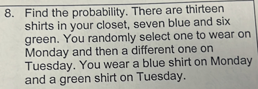 Find the probability. There are thirteen 
shirts in your closet, seven blue and six 
green. You randomly select one to wear on 
Monday and then a different one on 
Tuesday. You wear a blue shirt on Monday 
and a green shirt on Tuesday.