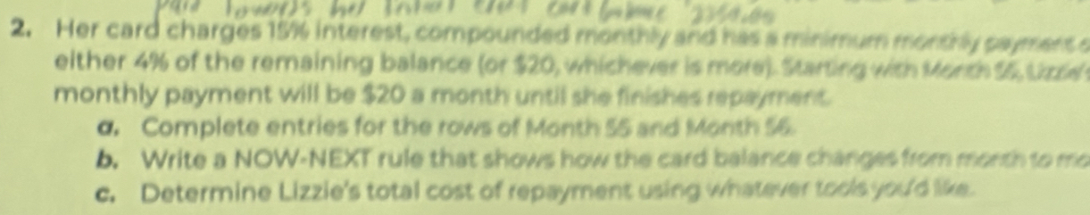 Her card charges 15% interest, compounded monthly and has a minimum monthly paymens o 
either 4% of the remaining balance (or $20, whichever is more). Starting with Morth $5, Lzse 
monthly payment will be $20 a month until she finishes repayment. 
d. Complete entries for the rows of Month 55 and Month 56. 
b. Write a NOW-NEXT rule that shows how the card balance changes from month to mo 
c. Determine Lizzie's total cost of repayment using whatever tools you'd like.