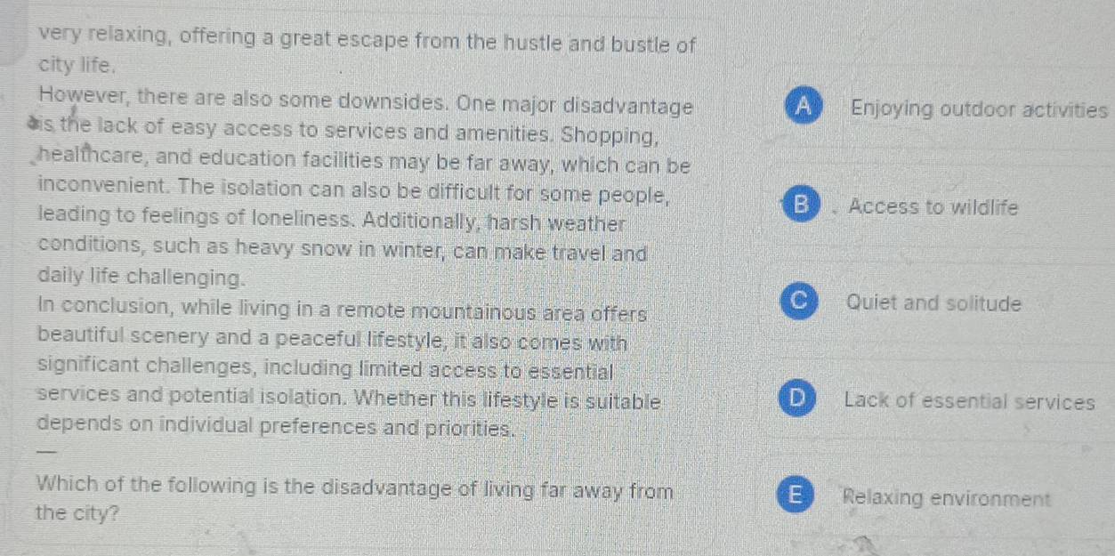 very relaxing, offering a great escape from the hustle and bustle of
city life.
However, there are also some downsides. One major disadvantage A T Enjoying outdoor activities
*is the lack of easy access to services and amenities. Shopping,
healthcare, and education facilities may be far away, which can be
inconvenient. The isolation can also be difficult for some people,
B、Access to wildlife
leading to feelings of loneliness. Additionally, harsh weather
conditions, such as heavy snow in winter, can make travel and
daily life challenging.
In conclusion, while living in a remote mountainous area offers
C Quiet and solitude
beautiful scenery and a peaceful lifestyle, it also comes with
significant challenges, including limited access to essential
services and potential isolation. Whether this lifestyle is suitable Lack of essential services
depends on individual preferences and priorities.
—
Which of the following is the disadvantage of living far away from E Relaxing environment
the city?