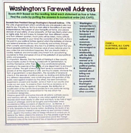 Washington's Farewell Address
Room #49 hoved on the reading, lobel each statement as true or folse.
Find the code by putting the answers in numerical order (ALL CAPS).
Exwerph bom Presktand George Washinpton's Furwweß Ashäress : 1794     Washington
the unsity of govemment which convtitutes you one pespte a alo now 
dear to you it is jusrity so, for i a a masn oiltor in the editive of your reat wored the U1
ntepentenus, the support of your trangulily of home, your peoca to not espand
acwoad, of your saety; of your prsselity, of that very tberty which you to the for wes
so highly pvise. But as it a easy to toresse thust, trom difterent couses becouse i!
and fam diteent quarien, much patr will be tatren, many arthver
empsyed to wsaton in your moncs the comic tion of the tuth as the a would deplate
the point in your political tartiess againet which the baitenes of internal notonal
and satemal ensmes wit be meat carstonty and notively (though D. Wastington reeurces CODE* § LETTErš, All CAPS
onen comenty and trediousty! drected. It is of intrite moment thist you
shourd proeity esimars the immerse votue of your national union to to build a encourage d us NUMERICAL ORDER
your coen tivs and suvitue hopptness; that you shoutt chasish a
conds, hamhlt, and imovable allos fement to it acovetoring relalionship
intery an pspedly sousetres to thers and speat of it as of the patladium of yout poritica with the filsh.
It a mportant Sowlss. that the habsty of tinking in a bee county a. worned us to Washington
thould trapie couttion in tose exhuded with is adeoratration, to
colte temares wite tes ! ctva con fares sher play away Irom polifical porties
Oxseting in the exarcise of the s coc of one deportment to encoach
unon oriother The galt of encn a e fartt tench to comssldtate the 4
pown at alt the dspantmenh in ons, and thus to cleats, whatever the Washington
furm of goverment, a reur despotem...The necessity of recprocal warned abou
ofecin in the esese of polftnd pose, ty dividing and divrtauting i lefting one
is aiflessist depesitiates, and cometturing each the guerdian of the branch or
pubstic weal agairot Iasons by the othen, has been evinced by group bacome
ispemens asosst and mastion, some of fem in out country and Washington too powerful.
unike our own eyes, to presve ther must be in recessory ao to 6.
nattture tnem. It. in the opison of the people. She divtitbuton or
mosiivation of the conshuaional powen be in any portular erong  womed again 
Covattutian aesgrafies ld i? be comected by an amendment in he way which the olher countries. ollances with
Chsene geas tath and sance towors of reers cumate peace
oe hamiony with al. Arfoathy in one noton agairst arothe
saes each was reastly to afte woull and ils. to ky hald of dight
causs of umbage, anst to be houghty and iariabes, when
cmco o liting sccpem of dipyte cucur , to tenne, a
ae aent of se eation fo aed pedois a varert
e ant tumsathy to the foarta mation, te thuting the sutism of qu
        
ea. Againol te insstos aas of fasagn ifuence B conpre you to
bpane me, tatow ctaend the paouar of a free secote ought to be
- _ _      
ntluence s one of the msal conerul foes of repuacom poernnient .
____