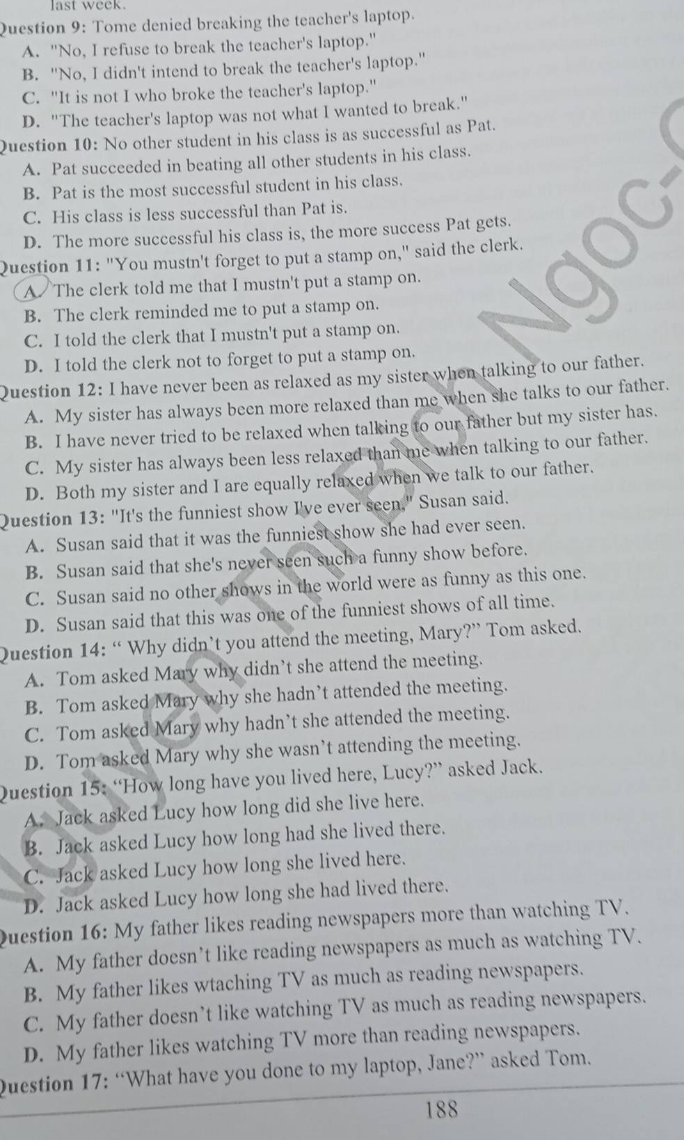 last week.
Question 9: Tome denied breaking the teacher's laptop.
A. "No, I refuse to break the teacher's laptop."
B. "No, I didn't intend to break the teacher's laptop."
C. "It is not I who broke the teacher's laptop."
D. "The teacher's laptop was not what I wanted to break."
Question 10: No other student in his class is as successful as Pat.
A. Pat succeeded in beating all other students in his class.
B. Pat is the most successful student in his class.
C. His class is less successful than Pat is.
D. The more successful his class is, the more success Pat gets.
Question 11: "You mustn't forget to put a stamp on," said the clerk.
A The clerk told me that I mustn't put a stamp on.
B. The clerk reminded me to put a stamp on.
C. I told the clerk that I mustn't put a stamp on.
D. I told the clerk not to forget to put a stamp on.
Question 12: I have never been as relaxed as my sister when talking to our father.
A. My sister has always been more relaxed than me when she talks to our father.
B. I have never tried to be relaxed when talking to our father but my sister has.
C. My sister has always been less relaxed than me when talking to our father.
D. Both my sister and I are equally relaxed when we talk to our father.
Question 13: "It's the funniest show I've ever seen." Susan said.
A. Susan said that it was the funniest show she had ever seen.
B. Susan said that she's never seen such a funny show before.
C. Susan said no other shows in the world were as funny as this one.
D. Susan said that this was one of the funniest shows of all time.
Question 14: “ Why didn’t you attend the meeting, Mary?” Tom asked.
A. Tom asked Mary why didn’t she attend the meeting.
B. Tom asked Mary why she hadn’t attended the meeting.
C. Tom asked Mary why hadn’t she attended the meeting.
D. Tom asked Mary why she wasn’t attending the meeting.
Question 15: “How long have you lived here, Lucy?” asked Jack.
A. Jack asked Lucy how long did she live here.
B. Jack asked Lucy how long had she lived there.
C. Jack asked Lucy how long she lived here.
D. Jack asked Lucy how long she had lived there.
Question 16: My father likes reading newspapers more than watching TV.
A. My father doesn’t like reading newspapers as much as watching TV.
B. My father likes wtaching TV as much as reading newspapers.
C. My father doesn’t like watching TV as much as reading newspapers.
D. My father likes watching TV more than reading newspapers.
Question 17: “What have you done to my laptop, Jane?” asked Tom.
188